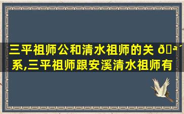 三平祖师公和清水祖师的关 🪴 系,三平祖师跟安溪清水祖师有 🕸 何不一样